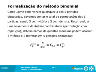 CONEXÕES COM
A MATEMÁTICA
ANOTAÇÕES EM AULA
Capítulo 19 – Probabilidade
CONEXÕES COM
A MATEMÁTICA
Como Jaime pode vencer quaisquer 3 das 5 partidas
disputadas, devemos contar o total de permutações das 5
partidas, sendo 3 com vitória e 2 com derrota. Recorrendo a
uma ferramenta da Análise combinatória (permutação com
repetição), determinamos de quantas maneiras podem ocorrer
3 vitórias e 2 derrotas em 5 partidas disputadas:
19.23
Formalização do método binomial
 