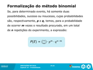CONEXÕES COM
A MATEMÁTICA
ANOTAÇÕES EM AULA
Capítulo 19 – Probabilidade
CONEXÕES COM
A MATEMÁTICA
Se, para determinado evento, há somente duas
possibilidades, sucesso ou insucesso, cujas probabilidades
são, respectivamente, p e q, temos, para a probabilidade
de ocorrer m vezes o resultado procurado, em um total
de n repetições do experimento, a expressão:
19.23
Formalização do método binomial
 