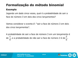 CONEXÕES COM
A MATEMÁTICA
ANOTAÇÕES EM AULA
Capítulo 19 – Probabilidade
CONEXÕES COM
A MATEMÁTICA
Jogando um dado cinco vezes, qual é a probabilidade de sair a
face de número 3 em dois dos cinco lançamentos?
Vamos considerar o evento E: “sair a face de número 3 em dois
dos cinco lançamentos”.
A probabilidade de sair a face de número 3 em um lançamento é
de , e a probabilidade de não sair a face de número 3 é de .
Exemplo
19.24
Formalização do método binomial
 