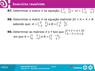 1.5CONEXÕES COM
A MATEMÁTICA
ANOTAÇÕES EM AULA
Capítulo 16 – Matrizes e determinantes
CONEXÕES COM
A MATEMÁTICA
ANOTAÇÕES EM AULA
Capítulo 16 – Matrizes e determinantes
Exercício resolvido
R7. Determinar a matriz X na equação:
16.23
R8. Determinar a matriz X na equação matricial 2X + A = X + B
sabendo que: A = e B = .
R9. Determinar as matrizes X e Y tais que
em que A = e B = .
 