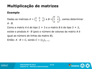1.5CONEXÕES COM
A MATEMÁTICA
ANOTAÇÕES EM AULA
Capítulo 16 – Matrizes e determinantes
CONEXÕES COM
A MATEMÁTICA
ANOTAÇÕES EM AULA
Capítulo 16 – Matrizes e determinantes
Exemplo
Dadas as matrizes A = e B = , vamos determinar
A ∙ B.
Como a matriz A é do tipo 2 × 3 e a matriz B é do tipo 3 × 2,
existe o produto A ∙ B (pois o número de colunas da matriz A é
igual ao número de linhas da matriz B).
Então: A ∙ B = C, sendo C = (cij)2 × 2
16.26
Multiplicação de matrizes
 