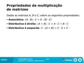 1.5CONEXÕES COM
A MATEMÁTICA
ANOTAÇÕES EM AULA
Capítulo 16 – Matrizes e determinantes
CONEXÕES COM
A MATEMÁTICA
ANOTAÇÕES EM AULA
Capítulo 16 – Matrizes e determinantes
Dadas as matrizes A, B e C, valem as seguintes propriedades:
▪ Associativa: (A ∙ B) ∙ C = A ∙ (B ∙ C)
▪ Distributiva à direita: (A + B) ∙ C = A ∙ C + B ∙ C
▪ Distributiva à esquerda: C ∙ (A + B) = C ∙ A + C ∙
Propriedades da multiplicação
de matrizes
16.27
 