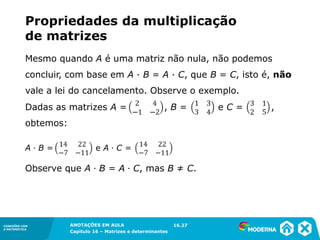 1.5CONEXÕES COM
A MATEMÁTICA
ANOTAÇÕES EM AULA
Capítulo 16 – Matrizes e determinantes
CONEXÕES COM
A MATEMÁTICA
ANOTAÇÕES EM AULA
Capítulo 16 – Matrizes e determinantes
A ∙ B = e A ∙ C =
Dadas as matrizes A = , B = e C = ,
obtemos:
Observe que A ∙ B = A ∙ C, mas B ≠ C.
Mesmo quando A é uma matriz não nula, não podemos
concluir, com base em A ∙ B = A ∙ C, que B = C, isto é, não
vale a lei do cancelamento. Observe o exemplo.
16.27
Propriedades da multiplicação
de matrizes
 