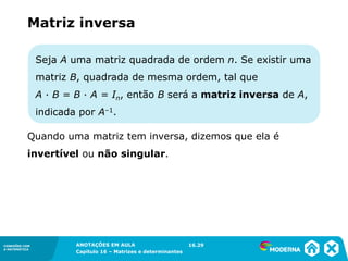 1.5CONEXÕES COM
A MATEMÁTICA
ANOTAÇÕES EM AULA
Capítulo 16 – Matrizes e determinantes
CONEXÕES COM
A MATEMÁTICA
ANOTAÇÕES EM AULA
Capítulo 16 – Matrizes e determinantes
Seja A uma matriz quadrada de ordem n. Se existir uma
matriz B, quadrada de mesma ordem, tal que
A ∙ B = B ∙ A = In, então B será a matriz inversa de A,
indicada por A–1.
Matriz inversa
Quando uma matriz tem inversa, dizemos que ela é
invertível ou não singular.
16.29
 
