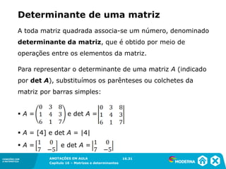 1.5CONEXÕES COM
A MATEMÁTICA
ANOTAÇÕES EM AULA
Capítulo 16 – Matrizes e determinantes
CONEXÕES COM
A MATEMÁTICA
ANOTAÇÕES EM AULA
Capítulo 16 – Matrizes e determinantes
A toda matriz quadrada associa-se um número, denominado
determinante da matriz, que é obtido por meio de
operações entre os elementos da matriz.
Determinante de uma matriz
Para representar o determinante de uma matriz A (indicado
por det A), substituímos os parênteses ou colchetes da
matriz por barras simples:
▪ A = e det A =
▪ A = [4] e det A = |4|
▪ A = e det A =
16.31
 
