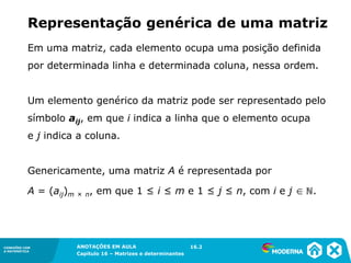1.5CONEXÕES COM
A MATEMÁTICA
ANOTAÇÕES EM AULA
Capítulo 16 – Matrizes e determinantes
CONEXÕES COM
A MATEMÁTICA
ANOTAÇÕES EM AULA
Capítulo 16 – Matrizes e determinantes
Em uma matriz, cada elemento ocupa uma posição definida
por determinada linha e determinada coluna, nessa ordem.
Um elemento genérico da matriz pode ser representado pelo
símbolo aij, em que i indica a linha que o elemento ocupa
e j indica a coluna.
Genericamente, uma matriz A é representada por
A = (aij)m × n, em que 1 ≤ i ≤ m e 1 ≤ j ≤ n, com i e j  ℕ.
16.2
Representação genérica de uma matriz
 