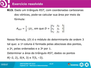 1.5CONEXÕES COM
A MATEMÁTICA
ANOTAÇÕES EM AULA
Capítulo 16 – Matrizes e determinantes
CONEXÕES COM
A MATEMÁTICA
ANOTAÇÕES EM AULA
Capítulo 16 – Matrizes e determinantes
Exercício resolvido
R13. Dado um triângulo RST, com coordenadas cartesianas
dos vértices, pode-se calcular sua área por meio da
fórmula:
ARST = , em que D =
Nessa fórmula, |D| é o módulo do determinante de ordem 3
tal que: a 1a coluna é formada pelas abscissas dos pontos,
a 2a, pelas ordenadas e a 3a por 1.
Determinar a área do triângulo RST, dados os pontos
R(–2, 2), S(4, 3) e T(5, –3).
16.37
 