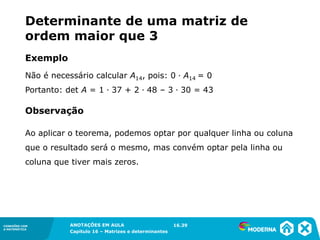 1.5CONEXÕES COM
A MATEMÁTICA
ANOTAÇÕES EM AULA
Capítulo 16 – Matrizes e determinantes
CONEXÕES COM
A MATEMÁTICA
ANOTAÇÕES EM AULA
Capítulo 16 – Matrizes e determinantes
Não é necessário calcular A14, pois: 0 ∙ A14 = 0
Portanto: det A = 1 ∙ 37 + 2 ∙ 48 – 3 ∙ 30 = 43
Ao aplicar o teorema, podemos optar por qualquer linha ou coluna
que o resultado será o mesmo, mas convém optar pela linha ou
coluna que tiver mais zeros.
16.39
Observação
Exemplo
Determinante de uma matriz de
ordem maior que 3
 