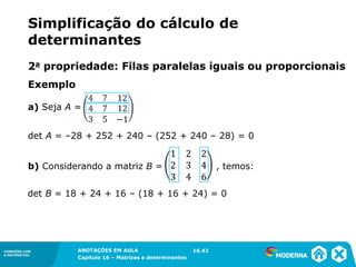 1.5CONEXÕES COM
A MATEMÁTICA
ANOTAÇÕES EM AULA
Capítulo 16 – Matrizes e determinantes
CONEXÕES COM
A MATEMÁTICA
ANOTAÇÕES EM AULA
Capítulo 16 – Matrizes e determinantes
a) Seja A =
det A = –28 + 252 + 240 – (252 + 240 – 28) = 0
b) Considerando a matriz B = , temos:
det B = 18 + 24 + 16 – (18 + 16 + 24) = 0
16.42
Simplificação do cálculo de
determinantes
2a propriedade: Filas paralelas iguais ou proporcionais
Exemplo
 