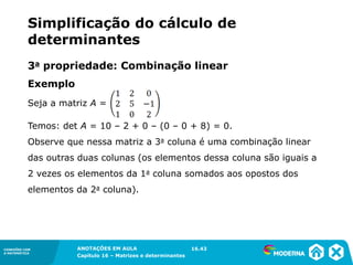 1.5CONEXÕES COM
A MATEMÁTICA
ANOTAÇÕES EM AULA
Capítulo 16 – Matrizes e determinantes
CONEXÕES COM
A MATEMÁTICA
ANOTAÇÕES EM AULA
Capítulo 16 – Matrizes e determinantes
Seja a matriz A =
Temos: det A = 10 – 2 + 0 – (0 – 0 + 8) = 0.
Observe que nessa matriz a 3a coluna é uma combinação linear
das outras duas colunas (os elementos dessa coluna são iguais a
2 vezes os elementos da 1a coluna somados aos opostos dos
elementos da 2a coluna).
16.43
Simplificação do cálculo de
determinantes
3a propriedade: Combinação linear
Exemplo
 