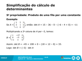 1.5CONEXÕES COM
A MATEMÁTICA
ANOTAÇÕES EM AULA
Capítulo 16 – Matrizes e determinantes
CONEXÕES COM
A MATEMÁTICA
ANOTAÇÕES EM AULA
Capítulo 16 – Matrizes e determinantes
Exemplo
Multiplicando a 2a coluna de A por –3, temos:
B =
Assim: det B = –45 + 108 + 0 – (18 + 12 – 0) = 33.
Logo: det B = (–3) ∙ det A
16.45
Se A = , então: det A = 15 – 36 – 0 – (–6 – 4 + 0) = –11
5a propriedade: Produto de uma fila por uma constante
Simplificação do cálculo de
determinantes
 