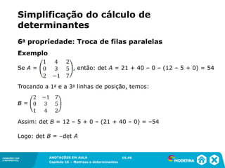 1.5CONEXÕES COM
A MATEMÁTICA
ANOTAÇÕES EM AULA
Capítulo 16 – Matrizes e determinantes
CONEXÕES COM
A MATEMÁTICA
ANOTAÇÕES EM AULA
Capítulo 16 – Matrizes e determinantes
Exemplo
Se A = , então: det A = 21 + 40 – 0 – (12 – 5 + 0) = 54
Trocando a 1a e a 3a linhas de posição, temos:
B =
Assim: det B = 12 – 5 + 0 – (21 + 40 – 0) = –54
Logo: det B = –det A
16.46
6a propriedade: Troca de filas paralelas
Simplificação do cálculo de
determinantes
 