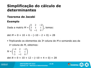 1.5CONEXÕES COM
A MATEMÁTICA
ANOTAÇÕES EM AULA
Capítulo 16 – Matrizes e determinantes
CONEXÕES COM
A MATEMÁTICA
ANOTAÇÕES EM AULA
Capítulo 16 – Matrizes e determinantes
Exemplo
Dada a matriz M = , temos:
det M = 0 + 10 + 6 – (–10 – 2 + 0) = 28
▪ Triplicando os elementos da 3a coluna de M e somando aos da
1a coluna de M, obtemos:
N =
det N = 0 + 10 + 12 – (–10 + 4 + 0) = 28
16.48
Teorema de Jacobi
Simplificação do cálculo de
determinantes
 