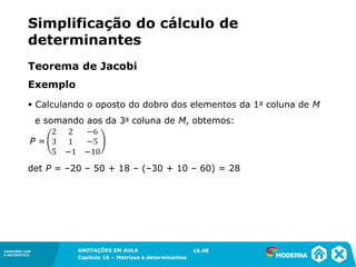 1.5CONEXÕES COM
A MATEMÁTICA
ANOTAÇÕES EM AULA
Capítulo 16 – Matrizes e determinantes
CONEXÕES COM
A MATEMÁTICA
ANOTAÇÕES EM AULA
Capítulo 16 – Matrizes e determinantes
Exemplo
P =
det P = –20 – 50 + 18 – (–30 + 10 – 60) = 28
16.48
▪ Calculando o oposto do dobro dos elementos da 1a coluna de M
e somando aos da 3a coluna de M, obtemos:
Teorema de Jacobi
Simplificação do cálculo de
determinantes
 