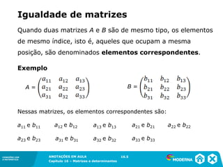 1.5CONEXÕES COM
A MATEMÁTICA
ANOTAÇÕES EM AULA
Capítulo 16 – Matrizes e determinantes
CONEXÕES COM
A MATEMÁTICA
ANOTAÇÕES EM AULA
Capítulo 16 – Matrizes e determinantes
Igualdade de matrizes
Quando duas matrizes A e B são de mesmo tipo, os elementos
de mesmo índice, isto é, aqueles que ocupam a mesma
posição, são denominados elementos correspondentes.
16.5
A = B =
Exemplo
Nessas matrizes, os elementos correspondentes são:
a11 e b11 a13 e b13a12 e b12 a21 e b21
a31 e b31
a22 e b22
a23 e b23 a33 e b33a32 e b32
 