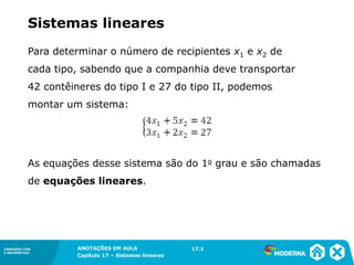 ANOTAÇÕES EM AULA
Capítulo 1 – Conjuntos
1.5CONEXÕES COM
A MATEMÁTICA
CONEXÕES COM
A MATEMÁTICA
ANOTAÇÕES EM AULA
Capítulo 17 – Sistemas lineares
Para determinar o número de recipientes x1 e x2 de
cada tipo, sabendo que a companhia deve transportar
42 contêineres do tipo I e 27 do tipo II, podemos
montar um sistema:
As equações desse sistema são do 1o grau e são chamadas
de equações lineares.
17.1
Sistemas lineares
 