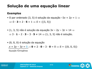 ANOTAÇÕES EM AULA
Capítulo 1 – Conjuntos
1.5CONEXÕES COM
A MATEMÁTICA
CONEXÕES COM
A MATEMÁTICA
ANOTAÇÕES EM AULA
Capítulo 17 – Sistemas lineares
Exemplos
▪ O par ordenado (3, 5) é solução da equação –3x + 2y = 1 
–3 ∙ 3 + 2 ∙ 5 = 1  S = {(3, 5)}
▪ (1, 3, 5) não é solução da equação 3x – 2y – 3z = 14 
 3 ∙ 1 – 2 ∙ 3 – 3 ∙ 5 ≠ 14  (1, 3, 5) não é solução.
▪ (0, 0, 0) é solução da equação
x + 2y – 3z = 0 → 0 + 2 ∙ 0 – 3 ∙ 0 = 0  S = {(0, 0, 0)}
Equação homogênea
17.3
Solução de uma equação linear
 