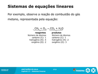 ANOTAÇÕES EM AULA
Capítulo 1 – Conjuntos
1.5CONEXÕES COM
A MATEMÁTICA
CONEXÕES COM
A MATEMÁTICA
ANOTAÇÕES EM AULA
Capítulo 17 – Sistemas lineares
Por exemplo, observe a reação de combustão do gás
metano, representada pela equação:
CH4 + O2 → CO2 + H2O
reagentes produtos
Número de átomos
carbono (C): 1
hidrogênio (H): 4
oxigênio (O): 2
Número de átomos
carbono (C): 1
hidrogênio (H): 2
oxigênio (O): 3
17.5
Sistemas de equações lineares
 