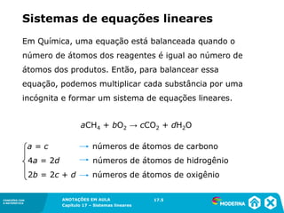 ANOTAÇÕES EM AULA
Capítulo 1 – Conjuntos
1.5CONEXÕES COM
A MATEMÁTICA
CONEXÕES COM
A MATEMÁTICA
ANOTAÇÕES EM AULA
Capítulo 17 – Sistemas lineares
Em Química, uma equação está balanceada quando o
número de átomos dos reagentes é igual ao número de
átomos dos produtos. Então, para balancear essa
equação, podemos multiplicar cada substância por uma
incógnita e formar um sistema de equações lineares.
aCH4 + bO2 → cCO2 + dH2O
a = c números de átomos de carbono
4a = 2d números de átomos de hidrogênio
2b = 2c + d números de átomos de oxigênio
17.5
Sistemas de equações lineares
 
