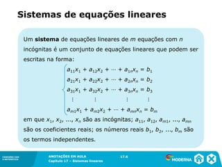 ANOTAÇÕES EM AULA
Capítulo 1 – Conjuntos
1.5CONEXÕES COM
A MATEMÁTICA
CONEXÕES COM
A MATEMÁTICA
ANOTAÇÕES EM AULA
Capítulo 17 – Sistemas lineares
Um sistema de equações lineares de m equações com n
incógnitas é um conjunto de equações lineares que podem ser
escritas na forma:
a11x1 + a12x2 + ⋯ + a1nxn = b1
a21x1 + a22x2 + ⋯ + a2nxn = b2
a31x1 + a32x2 + ⋯ + a3nxn = b3
⋮ ⋮ ⋮ ⋮
am1x1 + am2x2 + ⋯ + amnxn = bm
em que x1, x2, ..., xn são as incógnitas; a11, a12, am1, ..., amn
são os coeficientes reais; os números reais b1, b2, ..., bm são
os termos independentes.
17.6
Sistemas de equações lineares
 