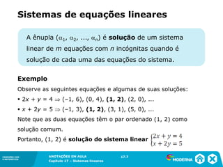 ANOTAÇÕES EM AULA
Capítulo 1 – Conjuntos
1.5CONEXÕES COM
A MATEMÁTICA
CONEXÕES COM
A MATEMÁTICA
ANOTAÇÕES EM AULA
Capítulo 17 – Sistemas lineares
A ênupla (1, 2, ..., n) é solução de um sistema
linear de m equações com n incógnitas quando é
solução de cada uma das equações do sistema.
Exemplo
Observe as seguintes equações e algumas de suas soluções:
▪ 2x + y = 4  (–1, 6), (0, 4), (1, 2), (2, 0), ...
▪ x + 2y = 5  (–1, 3), (1, 2), (3, 1), (5, 0), ...
Note que as duas equações têm o par ordenado (1, 2) como
solução comum.
Portanto, (1, 2) é solução do sistema linear
17.7
Sistemas de equações lineares
 