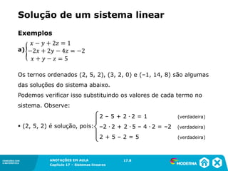 ANOTAÇÕES EM AULA
Capítulo 1 – Conjuntos
1.5CONEXÕES COM
A MATEMÁTICA
CONEXÕES COM
A MATEMÁTICA
ANOTAÇÕES EM AULA
Capítulo 17 – Sistemas lineares
Solução de um sistema linear
Exemplos
a)
Os ternos ordenados (2, 5, 2), (3, 2, 0) e (–1, 14, 8) são algumas
das soluções do sistema abaixo.
Podemos verificar isso substituindo os valores de cada termo no
sistema. Observe:
▪ (2, 5, 2) é solução, pois:
17.8
2 – 5 + 2 ∙ 2 = 1 (verdadeira)
–2 ∙ 2 + 2 ∙ 5 – 4 ∙ 2 = –2 (verdadeira)
2 + 5 – 2 = 5 (verdadeira)
123
 