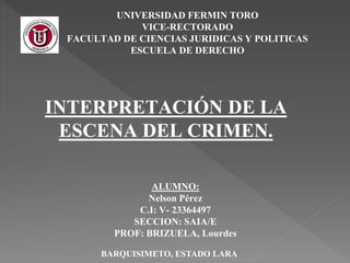 UNIVERSIDAD FERMIN TORO
VICE-RECTORADO
FACULTAD DE CIENCIAS JURIDICAS Y POLITICAS
ESCUELA DE DERECHO
ALUMNO:
Nelson Pérez
C.I: V- 23364497
SECCION: SAIA/E
PROF: BRIZUELA, Lourdes
INTERPRETACIÓN DE LA
ESCENA DEL CRIMEN.
BARQUISIMETO, ESTADO LARA
 