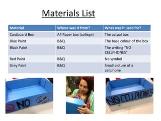Materials List
Material Where was it from? What was it used for?
Cardboard Box A4 Paper box (college) The actual box
Blue Paint B&Q The base colour of the box
Black Paint B&Q The writing “NO
CELLPHONES”
Red Paint B&Q No symbol
Grey Paint B&Q Small picture of a
cellphone
 
