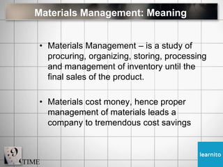 Materials Management: Meaning
• Materials Management – is a study of
procuring, organizing, storing, processing
and management of inventory until the
final sales of the product.
• Materials cost money, hence proper
management of materials leads a
company to tremendous cost savings
 