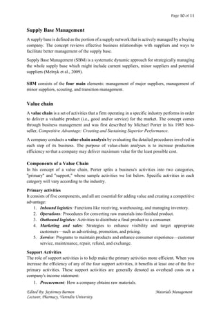 Page 10 of 11
Edited By: Jaytirmoy Barmon Materials Management
Lecturer, Pharmacy, Varendra University
Supply Base Management
A supply base is defined as the portion of a supply network that is actively managed by a buying
company. The concept reviews effective business relationships with suppliers and ways to
facilitate better management of the supply base.
Supply Base Management (SBM) is a systematic dynamic approach for strategically managing
the whole supply base which might include current suppliers, minor suppliers and potential
suppliers (Melnyk et al., 2009).
SBM consists of the four main elements: management of major suppliers, management of
minor suppliers, scouting, and transition management.
Value chain
A value chain is a set of activities that a firm operating in a specific industry performs in order
to deliver a valuable product (i.e., good and/or service) for the market. The concept comes
through business management and was first described by Michael Porter in his 1985 best-
seller, Competitive Advantage: Creating and Sustaining Superior Performance.
A company conducts a value-chain analysis by evaluating the detailed procedures involved in
each step of its business. The purpose of value-chain analyses is to increase production
efficiency so that a company may deliver maximum value for the least possible cost.
Components of a Value Chain
In his concept of a value chain, Porter splits a business's activities into two categories,
"primary" and "support," whose sample activities we list below. Specific activities in each
category will vary according to the industry.
Primary activities
It consists of five components, and all are essential for adding value and creating a competitive
advantage:
1. Inbound logistics: Functions like receiving, warehousing, and managing inventory.
2. Operations: Procedures for converting raw materials into finished product.
3. Outbound logistics: Activities to distribute a final product to a consumer.
4. Marketing and sales: Strategies to enhance visibility and target appropriate
customers—such as advertising, promotion, and pricing.
5. Service: Programs to maintain products and enhance consumer experience—customer
service, maintenance, repair, refund, and exchange.
Support Activities
The role of support activities is to help make the primary activities more efficient. When you
increase the efficiency of any of the four support activities, it benefits at least one of the five
primary activities. These support activities are generally denoted as overhead costs on a
company's income statement:
1. Procurement: How a company obtains raw materials.
 