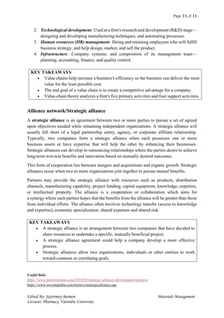Page 11 of 11
Edited By: Jaytirmoy Barmon Materials Management
Lecturer, Pharmacy, Varendra University
2. Technological development: Used at a firm's research and development (R&D) stage—
designing and developing manufacturing techniques; and automating processes.
3. Human resources (HR) management: Hiring and retaining employees who will fulfill
business strategy; and help design, market, and sell the product.
4. Infrastructure: Company systems; and composition of its management team—
planning, accounting, finance, and quality control.
KEY TAKEAWAYS
 Value chains help increase a business's efficiency so the business can deliver the most
value for the least possible cost.
 The end goal of a value chain is to create a competitive advantage for a company.
 Value-chain theory analyzes a firm's five primary activities and four support activities.
Allience network/Strategic alliance
A strategic alliance is an agreement between two or more parties to pursue a set of agreed
upon objectives needed while remaining independent organizations. A strategic alliance will
usually fall short of a legal partnership entity, agency, or corporate affiliate relationship.
Typically, two companies form a strategic alliance when each possesses one or more
business assets or have expertise that will help the other by enhancing their businesses.
Strategic alliances can develop in outsourcing relationships where the parties desire to achieve
long-term win-win benefits and innovation based on mutually desired outcomes.
This form of cooperation lies between mergers and acquisitions and organic growth. Strategic
alliances occur when two or more organizations join together to pursue mutual benefits.
Partners may provide the strategic alliance with resources such as products, distribution
channels, manufacturing capability, project funding, capital equipment, knowledge, expertise,
or intellectual property. The alliance is a cooperation or collaboration which aims for
a synergy where each partner hopes that the benefits from the alliance will be greater than those
from individual efforts. The alliance often involves technology transfer (access to knowledge
and expertise), economic specialization, shared expenses and shared risk.
KEY TAKEAWAYS
 A strategic alliance is an arrangement between two companies that have decided to
share resources to undertake a specific, mutually beneficial project.
 A strategic alliance agreement could help a company develop a more effective
process.
 Strategic alliances allow two organizations, individuals or other entities to work
toward common or correlating goals.
Useful links
https://www.petersimoons.com/2010/02/strategic-alliance-development-process/
https://www.investopedia.com/terms/s/strategicalliance.asp
 