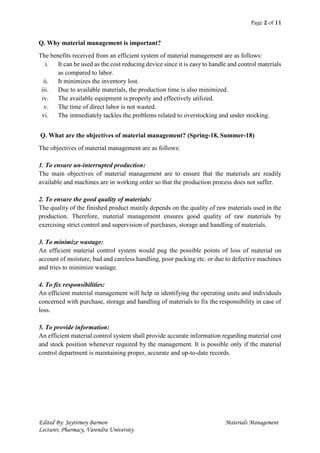 Page 2 of 11
Edited By: Jaytirmoy Barmon Materials Management
Lecturer, Pharmacy, Varendra University
Q. Why material management is important?
The benefits received from an efficient system of material management are as follows:
i. It can be used as the cost reducing device since it is easy to handle and control materials
as compared to labor.
ii. It minimizes the inventory lost.
iii. Due to available materials, the production time is also minimized.
iv. The available equipment is properly and effectively utilized.
v. The time of direct labor is not wasted.
vi. The immediately tackles the problems related to overstocking and under stocking.
Q. What are the objectives of material management? (Spring-18, Summer-18)
The objectives of material management are as follows:
1. To ensure un-interrupted production:
The main objectives of material management are to ensure that the materials are readily
available and machines are in working order so that the production process does not suffer.
2. To ensure the good quality of materials:
The quality of the finished product mainly depends on the quality of raw materials used in the
production. Therefore, material management ensures good quality of raw materials by
exercising strict control and supervision of purchases, storage and handling of materials.
3. To minimize wastage:
An efficient material control system would pug the possible points of loss of material on
account of moisture, bad and careless handling, poor packing etc. or due to defective machines
and tries to minimize wastage.
4. To fix responsibilities:
An efficient material management will help in identifying the operating units and individuals
concerned with purchase, storage and handling of materials to fix the responsibility in case of
loss.
5. To provide information:
An efficient material control system shall provide accurate information regarding material cost
and stock position whenever required by the management. It is possible only if the material
control department is maintaining proper, accurate and up-to-date records.
 