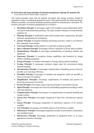 Page 3 of 11
Edited By: Jaytirmoy Barmon Materials Management
Lecturer, Pharmacy, Varendra University
Q. Write down the basic principle of material management. (Spring-18, Summer-18)
(From Sharmin Shila & Sumsun Naher Assignment)
The system principle states that all material movement and storage activities should be
integrated to form a coordinated operational system. This should include the following things.
Wherever possible, all material handling operations should be mechanized or automated. So,
the basic principles of material management are as follows—
 Orientation Principle: It encourages study of all available system relationships before
moving towards preliminary planning. The study includes looking at existing methods,
problems etc.
 Planning Principle: It established a plan which includes basic requirements, desirable
alternates and planning for contingency.
 Systems Principle: It integrates handling and storage activities, which is cost effective
into integrated system design.
 Unit Load Principle: Handle product in a unit load as large as possible.
 Space Utilization Principle: Encourages effective utilization of all the space available.
 Standardization Principle: It encourages standardization of handling methods and
equipment.
 Ergonomic Principle: It recognizes human capabilities and limitation by design
effective handling equipment.
 Energy Principle: It considers consumption of energy during material handling.
 Ecology Principle: It encourages minimum impact upon the environment during
material handling.
 Mechanization Principle: It encourages mechanization of handling process wherever
possible as to encourage efficiency.
 Flexibility Principle: Encourages of methods and equipment which are possible to
utilize in all types of condition.
 Simplification Principles: Encourage simplification of methods and process by
removing unnecessary movements.
 Gravity Principle: Encourages usage of gravity principle in movement of goods.
 Safety Principle: Encourages provision for safe handling equipment according to safety
rules and regulation.
 Computerization Principle: Encourages of computerization of material handling and
storage systems.
 System Flow Principle: Encourages integration of data flow with physical material
flow.
 Layout Principle: Encourages preparation of operational sequence of all systems
available.
 Cost Principles: Encourages cost benefit analysis of all solutions available.
 Maintenance Principle: Encourages preparation of plan for preventative maintenance
and scheduled repairs.
 Obsolescence Principle: Encourages preparation of equipment policy as to enjoy
appropriate economic advantage.
 