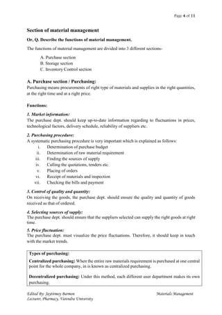 Page 4 of 11
Edited By: Jaytirmoy Barmon Materials Management
Lecturer, Pharmacy, Varendra University
Section of material management
Or, Q. Describe the functions of material management.
The functions of material management are divided into 3 different sections-
A. Purchase section
B. Storage section
C. Inventory Control section
A. Purchase section / Purchasing:
Purchasing means procurements of right type of materials and supplies in the right quantities,
at the right time and at a right price.
Functions:
1. Market information:
The purchase dept. should keep up-to-date information regarding to fluctuations in prices,
technological factors, delivery schedule, reliability of suppliers etc.
2. Purchasing procedure:
A systematic purchasing procedure is very important which is explained as follows:
i. Determination of purchase budget
ii. Determination of raw material requirement
iii. Finding the sources of supply
iv. Calling the quotations, tenders etc.
v. Placing of orders
vi. Receipt of materials and inspection
vii. Checking the bills and payment
3. Control of quality and quantity:
On receiving the goods, the purchase dept. should ensure the quality and quantity of goods
received as that of ordered.
4. Selecting sources of supply:
The purchase dept. should ensure that the suppliers selected can supply the right goods at right
time.
5. Price fluctuation:
The purchase dept. must visualize the price fluctuations. Therefore, it should keep in touch
with the market trends.
Types of purchasing:
Centralized purchasing: When the entire raw materials requirement is purchased at one central
point for the whole company, in is known as centralized purchasing.
Decentralized purchasing: Under this method, each different user department makes its own
purchasing.
 