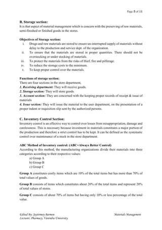 Page 5 of 11
Edited By: Jaytirmoy Barmon Materials Management
Lecturer, Pharmacy, Varendra University
B. Storage section:
It is that aspect of material management which is concern with the preserving of raw materials,
semi-finished or finished goods in the stores.
Objectives of Storage section:
i. Drugs and raw materials are stored to ensure un-interrupted supply of materials without
delay to the production and service dept. of the organization.
ii. To ensure that the materials are stored in proper quantities. There should not be
overstocking or under stocking of materials.
iii. To protect the materials from the risks of thief, fire and pilferage.
iv. To reduce the storage costs to the minimum.
v. To keep proper control over the materials.
Functions of storage section:
There are four sections in the store department,
1. Receiving department: They will receive goods.
2. Storage section: They will store goods.
3. Account section: They are concerned with the keeping proper records of receipt & issue of
materials
4. Issue section: They will issue the material to the user department, on the presentation of a
proper indent or requisition slip sent by the authorized persons.
C. Inventory Control Section:
Inventory control is an effective way to control over losses from misappropriation, damage and
carelessness. This is necessary because investment in materials constitutes a major portion of
the production and therefore a strict control has to be kept. It can be defined as the systematic
control over maintenance of a stock in the store department.
ABC Method of Inventory control: (ABC=Always Better Control)
According to this method, the manufacturing organizations divide their materials into three
categories according to their respective values:
a) Group A
b) Group B
c) Group C
Group A constitutes costly items which are 10% of the total items but has more than 70% of
total values of goods.
Group B consists of items which constitutes about 20% of the total items and represent 20%
of total values of stores.
Group C consists of about 70% of items but having only 10% or less percentage of the total
value.
 