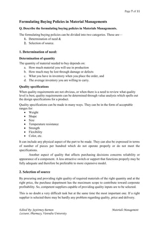 Page 7 of 11
Edited By: Jaytirmoy Barmon Materials Management
Lecturer, Pharmacy, Varendra University
Formulating Buying Policies in Material Managements
Q. Describe the formulating buying policies in Materials Managements.
The formulating buying policies can be divided into two categories. These are—
1. Determination of need &
2. Selection of source.
1. Determination of need:
Determination of quantity
The quantity of material needed to buy depends on:
a. How much material you will use in production
b. How much may be lost through damage or defects
c. What you have in inventory when you place the order, and
d. The average inventory you are willing to carry.
Quality specifications
When quality requirements are not obvious, or when there is a need to review what quality
level is best, quality requirements can be determined through value analysis which spells out
the design specifications for a product.
Quality specifications can be made in many ways. They can be in the form of acceptable
ranges for:
 Weight
 Shape
 Size
 Temperature resistance
 Strength
 Flexibility
 Color, etc.
It can include any physical aspect of the part to be made. They can also be expressed in terms
of number of pieces per hundred which do not operate properly or do not meet the
specifications.
Another aspect of quality that affects purchasing decisions concerns reliability or
appearance of a component. A less attractive switch or support that functions properly may be
fully adequate and therefore be preferable to more expensive model.
2. Selection of source
By procuring and providing right quality of required materials of the right quantity and at the
right price, the purchase department has the maximum scope to contribute toward corporate
profitability. So, competent suppliers capable of providing quality inputs are to be selected.
This is no doubt a very difficult task but at the same time the most important one. If a right
supplier is selected there may be hardly any problem regarding quality, price and delivery.
 