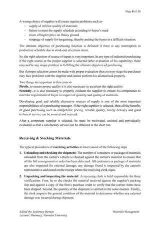 Page 8 of 11
Edited By: Jaytirmoy Barmon Materials Management
Lecturer, Pharmacy, Varendra University
A wrong choice of supplier will create regular problems such as-
 supply of inferior quality of materials
 failure to meet the supply schedule according to buyer’s need
 claim of higher price on flimsy ground
 stoppage of supply for bargaining, thereby putting the buyer in a difficult situation.
The ultimate objective of purchasing function is defeated if there is any interruption in
production schedule due to stock-out of certain items.
So, the right selection of source of inputs is very important. In any type of industrial purchasing
if the right source or the proper supplier is selected (after evaluation of his capability), there
may not be any major problem in fulfilling the ultimate objective of purchasing.
But if proper selection cannot be made with proper evaluation then at every stage the purchaser
may face problems with the supplier and cannot perform his allotted task properly.
Two things are important in this context-
Firstly, to ensure proper quality it is also necessary to ascertain the right quality.
Secondly, it is also necessary to properly evaluate the supplier to ensure his competence to
meet the requirement of buyer in respect of quantity and quality of materials.
Developing good and reliable alternative sources of supply is one of the most important
responsibilities of a purchasing manager. If the right supplier is selected, then all the benefits
of good purchasing such as competitive pricing, reliable quality, timely delivery and good
technical service can be assured and enjoyed.
After a competent supplier is selected, he must be motivated, assisted and periodically
evaluated so that a satisfactory service can be obtained in the short run.
Receiving & Stocking Materials
The typical procedures of receiving activities at least consist of the following steps
1. Unloading and checking the shipment: The number of containers or package of materials
unloaded from the carrier's vehicle is checked against the carrier's manifest to ensure that
all the full consignment or order has been delivered. All containers or package of materials
are also inspected for external damage; any damage found is inspected by the carrier's
representative and noted on the receipt where the receiving clerk signs.
2. Unpacking and inspecting the material: A receiving clerk is held responsible for three
verifications. First, he or she checks the material received against the supplier's packing
slip and against a copy of the firm's purchase order to verify that the correct items have
been shipped. Second, the quantity of the shipment is verified in the same manner. Finally,
the clerk inspects the general condition of the material to determine whether any external
damage was incurred during shipment.
 