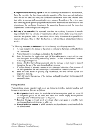 Page 9 of 11
Edited By: Jaytirmoy Barmon Materials Management
Lecturer, Pharmacy, Varendra University
3. Completion of the receiving report: When the receiving clerk has finished the inspection,
he or she completes the form by recording the quantities of the items received, indicating
those that are still open, and noting any other useful information on the form. In other firms
that utilize a computerized purchasing/inventory system. Regardless of the system used,
four operating groups generally require notification that the material has been received: the
requisitioner, the purchasing department, the accounting department, and the inspection
department if technical inspection is required.
4. Delivery of the material: For non-stock materials, the receiving department is usually
responsible for delivery - directly or via an internal delivery service. In the case of inventory
materials, the practice varies. In some firms, the receiving department is responsible for
internal deliveries, while in others this function is performed by an internal transportation
service.
The following steps and procedures are performed during receiving any materials-
i. A visual inspection for damage to the carton or container at the time it is offloaded from
the carrier truck.
ii. Verify the number of packages indicated on the freight bill.
iii. Enter the item into the supply chain logic (SCL) tracking system, which will track the
item throughout the receiving and delivery process. The item is classified as "Docked"
at this stage in the process.
iv. Create a label in the tracking system and label the package so that it can be tracked
throughout the rest of the receiving and delivery process.
v. If visible damage is apparent, conduct a more thorough inspection of the contents of
the packages to look for obvious damage to the item in the carton or container.
vi. Enter the item, based on packing slip information, into the software system for
acquisition tracking.
vii. Alert delivery to the presence of the package and need for delivery to the requested
campus location.
Storage Location
There are three general ways in which goods are stocked as to reduce material handling and
increase prompt access. They are as follows:
 Fixed position in which specific area is located where designated goods are stored. If
the designated goods are not there, that space will remain empty. Fixed position
encourages easy and traceable access to the goods.
 Random Storage in which goods are stored where ever space is available. Here
maximum utilization of the space is achieved.
 Categorized fixed location in which particular set of products are placed randomly in
the allotted space.
 