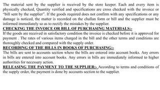 The material sent by the supplier is received by the store keeper. Each and every item is
physically checked, Quantity verified and specifications are cross checked with the invoice or
“bill sent by the supplier”. If the goods required does not confirm with any specifications or any
damage is noticed, the matter is recorded on the challan form or bill and the supplier must be
informed immediately so as to rectify the mistakes by the supplier.
CHECKING THE INVOICE OR BILL OF PURCHASING MATERIALS:-
If the goods are received in satisfactory condition the invoice is checked before it is approved for
payment . The rates of various items charged in the bill and the other terms and conditions are
thoroughly checked and compared with the supply order.
RECORDING OF THE BILLS IN BOOKS OF PURCHASING:-
The bills are sent to accounts section where the bills are entered into account books. Any errors
in bills are entered into account books. Any errors in bills are immediately informed to higher
authorities for necessary action.
RELEASING THE PAYMENT TO THE SUPPLIER:- According to terms and conditions of
the supply order, the payment is done by accounts section to the supplier.
 
