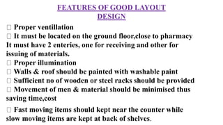 FEATURES OF GOOD LAYOUT
DESIGN
Proper ventillation
It must be located on the ground floor,close to pharmacy
It must have 2 enteries, one for receiving and other for
issuing of materials.
Proper illumination
Walls & roof should be painted with washable paint
Sufficient no of wooden or steel racks should be provided
Movement of men & material should be minimised thus
saving time,cost
Fast moving items should kept near the counter while
slow moving items are kept at back of shelves.
 