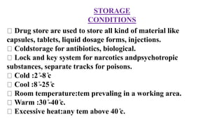 STORAGE
CONDITIONS
Drug store are used to store all kind of material like
capsules, tablets, liquid dosage forms, injections.
Coldstorage for antibiotics, biological.
Lock and key system for narcotics andpsychotropic
substances, separate tracks for poisons.
Cold :2 ̊-8 ̊c
Cool :8 ̊-25 ̊c
Room temperature:tem prevaling in a working area.
Warm :30 ̊-40 ̊c.
Excessive heat:any tem above 40 ̊c.
 