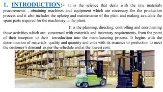1. INTRODUCTION:- It is the science that deals with the raw materials
procurements , obtaining machines and equipment which are necessary for the production
process and it also includes the upkeep and maintenance of the plant and making available the
spare parts required for the machinery in the plant.
It is the planning, directing, controlling and coordinating
those activities which are concerned with materials and inventory requirements, from the point
of their inception to their introduction into the manufacturing process. It begins with the
determination of materials quality and quantity and ends with its issuance to production to meet
the customer’s demand as per the schedule and at the lowest cost.
 