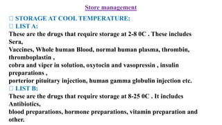 Store management
STORAGE AT COOL TEMPERATURE:
LIST A:
These are the drugs that require storage at 2-8 0C . These includes
Sera,
Vaccines, Whole human Blood, normal human plasma, thrombin,
thromboplastin ,
cobra and viper in solution, oxytocin and vasopressin , insulin
preparations ,
porterior pituitary injection, human gamma globulin injection etc.
LIST B:
These are the drugs that require storage at 8-25 0C . It includes
Antibiotics,
blood preparations, hormone preparations, vitamin preparation and
other.
 
