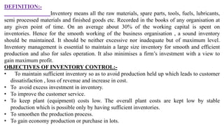 DEFINITION:-
Inventory means all the raw materials, spare parts, tools, fuels, lubricants,
semi processed materials and finished goods etc. Recorded in the books of any organisation at
any given point of time. On an average about 30% of the working capital is spent on
inventories. Hence for the smooth working of the business organisation , a sound inventory
should be maintained. It should be neither excessive nor inadequate but of maximum level.
Inventory management is essential to maintain a large size inventory for smooth and efficient
production and also for sales operation. It also minimises a firm’s investment with a view to
gain maximum profit.
OBJECTIVES OF INVENTORY CONTROL:-
• To maintain sufficient inventory so as to avoid production held up which leads to customer
dissatisfaction , loss of revenue and increase in cost.
• To avoid excess investment in inventory.
• To improve the customer service.
• To keep plant (equipment) costs low. The overall plant costs are kept low by stable
production which is possible only by having sufficient inventories.
• To smoothen the production process.
• To gain economy production or purchase in lots.
 