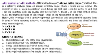 ABC analysis or ABC method:- ABC method means “ Always better control” method. This
is a selective analysis based on annual inventory value which is found out as follows –the
number of units of each material/part used during the past year is multiplied by its unit cost.
Then the inventory items are divided into three groups A, B and C in the order of their annual
value. The method is based on the concept- Thick on the best and thin on the rest.
Hence , this technique with a selective approach concentrates time and attention upon the items
in terms of their monetary turnover. According to this approach, the items are classified into
three main categories.
 A CLASS
 B CLASS
 C CLASS
GROUPA ITEMS :-
1. These items cover 10% of the total inventories.
2. It consumes about 70% of total budget.
3. Hence these items require strict monitoring.
4. They require either no safety stocks or low safety stocks.
5. They require either no safety stocks or low safety stocks.
 