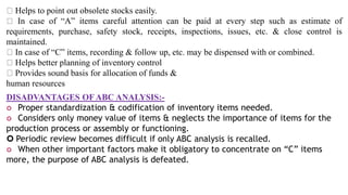 Helps to point out obsolete stocks easily.
In case of “A” items careful attention can be paid at every step such as estimate of
requirements, purchase, safety stock, receipts, inspections, issues, etc. & close control is
maintained.
In case of “C” items, recording & follow up, etc. may be dispensed with or combined.
Helps better planning of inventory control
Provides sound basis for allocation of funds &
human resources
DISADVANTAGES OF ABC ANALYSIS:-
 Proper standardization & codification of inventory items needed.
 Considers only money value of items & neglects the importance of items for the
production process or assembly or functioning.
 Periodic review becomes difficult if only ABC analysis is recalled.
 When other important factors make it obligatory to concentrate on “C” items
more, the purpose of ABC analysis is defeated.
 
