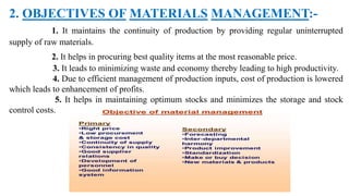 2. OBJECTIVES OF MATERIALS MANAGEMENT:-
1. It maintains the continuity of production by providing regular uninterrupted
supply of raw materials.
2. It helps in procuring best quality items at the most reasonable price.
3. It leads to minimizing waste and economy thereby leading to high productivity.
4. Due to efficient management of production inputs, cost of production is lowered
which leads to enhancement of profits.
5. It helps in maintaining optimum stocks and minimizes the storage and stock
control costs.
 
