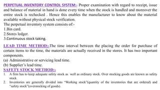 PERPETUAL INVENTORY CONTROL SYSTEM:- Proper examination with regard to receipt, issue
and balance of material in hand is done every time when the stock is handled and moreover the
entire stock is rechecked . Hence this enables the manufacturer to know about the material
available without physical stock verification.
The perpetual inventory system consists of:-
1.Bin card.
2.Stores ledger.
3.Continuous stock taking.
LEAD TIME METHOD:-The time interval between the placing the order for purchase of
certain items to the time, the materials are actually received in the stores. It has two important
components.
(a) Administrative or servicing lead time.
(b) Supplier’s lead time.
SAFETY STOCK METHOD:-
1. A firm has to keep adequate safety stock as well as ordinary stock. Over stocking goods are known as safety
stock.
2. Inventories are generally divided into “Working stock”(quantity of the inventories that are ordered) and
“safety stock”(overstocking of goods).
 