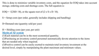 This is done to minimize variable inventory costs, and the equation for EOQ takes into account
storage, ordering costs and shortage costs. The full equation is:
EOQ = √(2SD / H), or the square root of (2 x S x D / H).
S = Setup costs (per order, generally includes shipping and handling)
D=Demand rate (quantity sold per year)
H = Holding costs (per year, per unit)
Merits of ‘Q’ system
(1)Each material can be in the most economical quantity;
(2)Purchasing an inventory control personnel automatically devote attention to the items
that are needed only when required.
(3)Positive control can be easily exerted to maintain total inventory investment at the
desired level, simply by manipulating the plant maximum and minimum values.
 