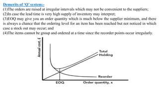 Demerits of ‘Q’ system:-
(1)The orders are raised at irregular intervals which may not be convenient to the suppliers;
(2)In case the lead time is very high supply of inventory may interpret;
(3)EOQ may give you an order quantity which is much below the supplier minimum, and there
is always a chance that the ordering level for an item has been reached but not noticed in which
case a stock out may occur; and
(4)The items cannot be group and ordered at a time since the recorder points occur irregularly.
 